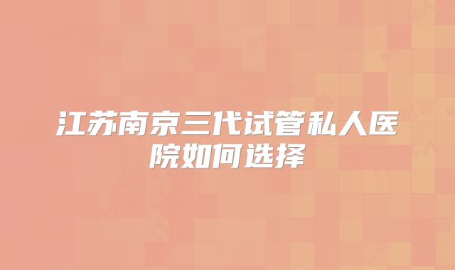 江苏南京三代试管私人医院如何选择