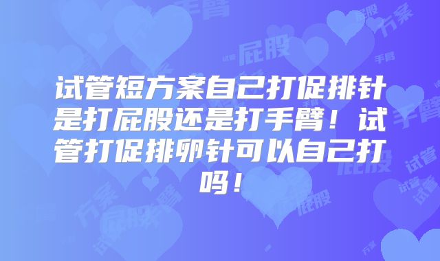 试管短方案自己打促排针是打屁股还是打手臂！试管打促排卵针可以自己打吗！