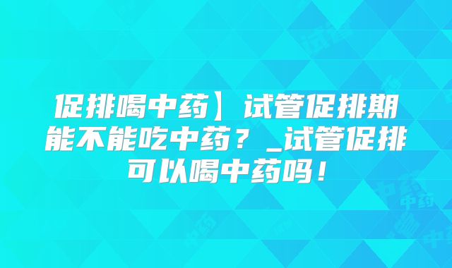 促排喝中药】试管促排期能不能吃中药?_试管促排可以喝中药吗!