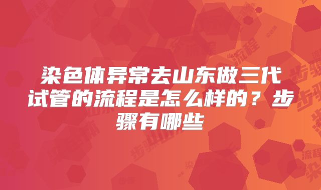 染色体异常去山东做三代试管的流程是怎么样的？步骤有哪些