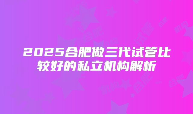 2025合肥做三代试管比较好的私立机构解析