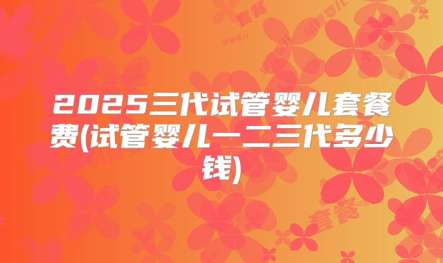 2025三代试管婴儿套餐费(试管婴儿一二三代多少钱)
