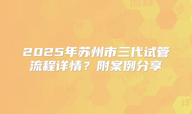 2025年苏州市三代试管流程详情?附案例分享