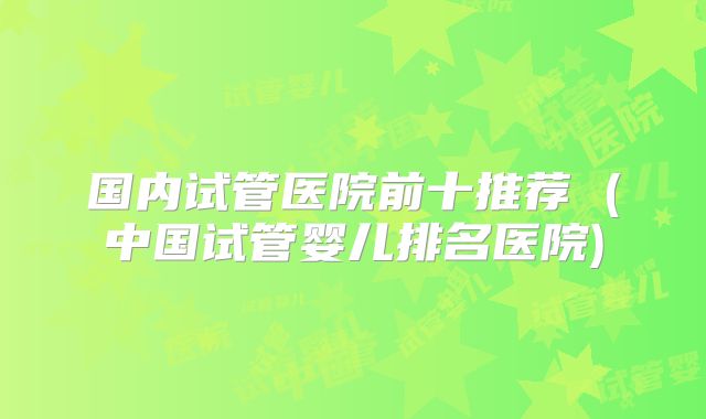 国内试管医院前十推荐 (中国试管婴儿排名医院)