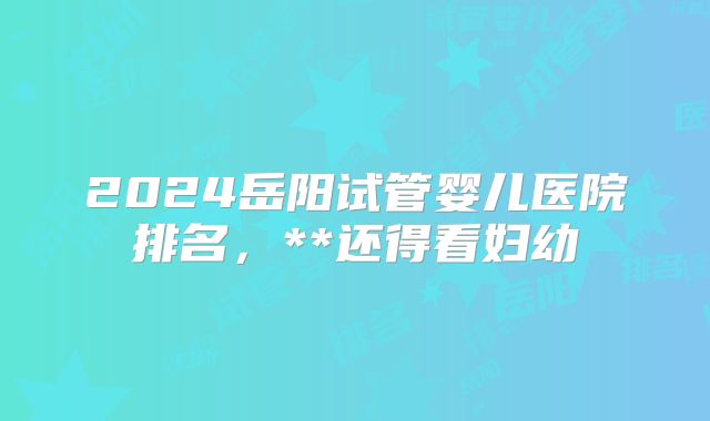 2024岳阳试管婴儿医院排名,**还得看妇幼