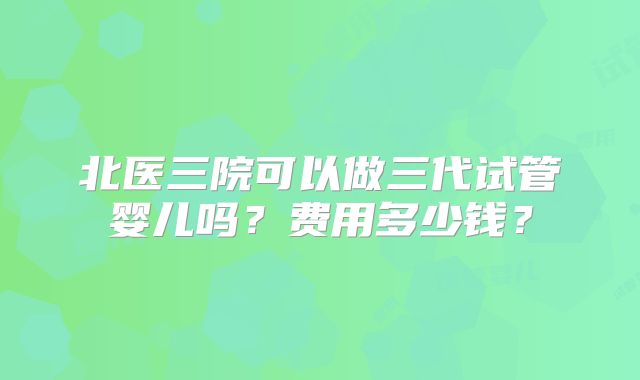 北医三院可以做三代试管婴儿吗?费用多少钱?