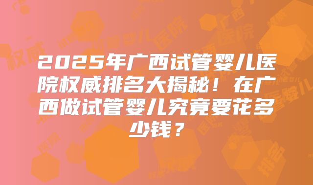 2025年广西试管婴儿医院权威排名大揭秘！在广西做试管婴儿究竟要花多少钱？
