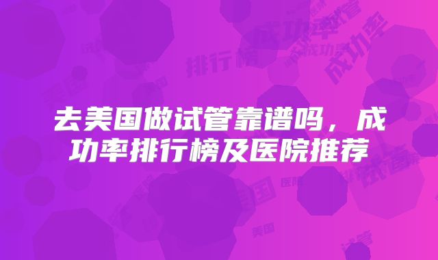 去美国做试管靠谱吗，成功率排行榜及医院推荐