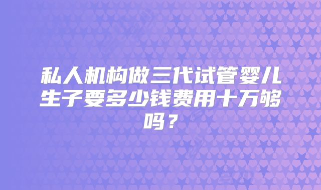 私人机构做三代试管婴儿生子要多少钱费用十万够吗？