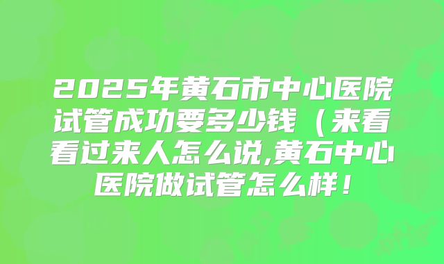 2025年黄石市中心医院试管成功要多少钱（来看看过来人怎么说,黄石中心医院做试管怎么样！