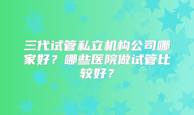 三代试管私立机构公司哪家好?哪些医院做试管比较好?