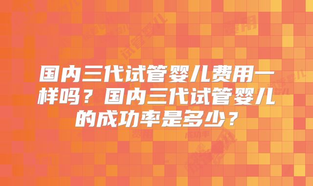 国内三代试管婴儿费用一样吗？国内三代试管婴儿的成功率是多少？