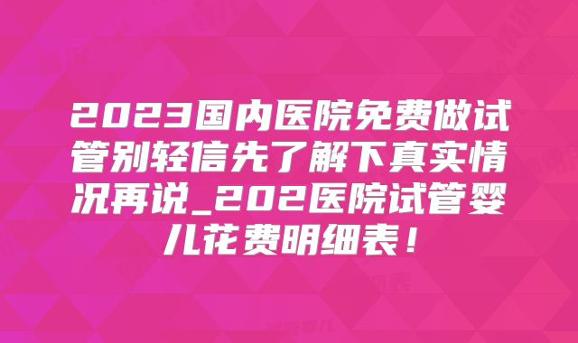 2023国内医院免费做试管别轻信先了解下真实情况再说_202医院试管婴儿花费明细表！