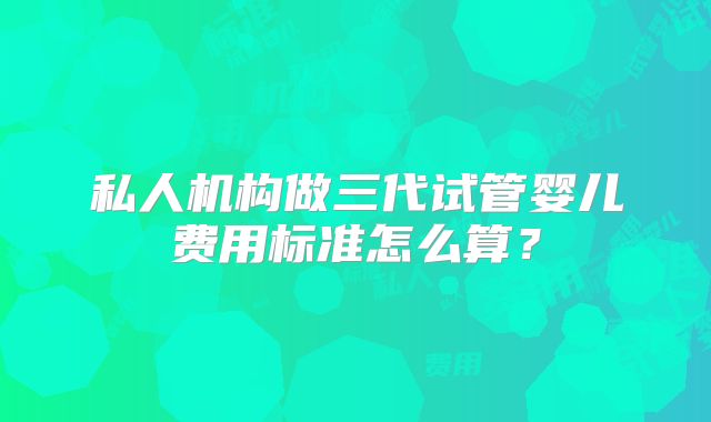 私人机构做三代试管婴儿费用标准怎么算？