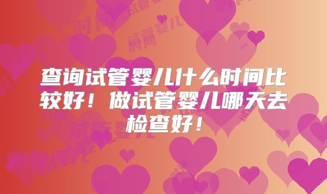 查询试管婴儿什么时间比较好！做试管婴儿哪天去检查好！
