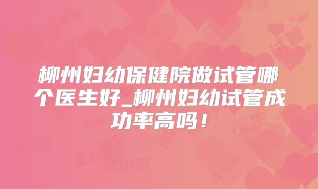 柳州妇幼保健院做试管哪个医生好_柳州妇幼试管成功率高吗!