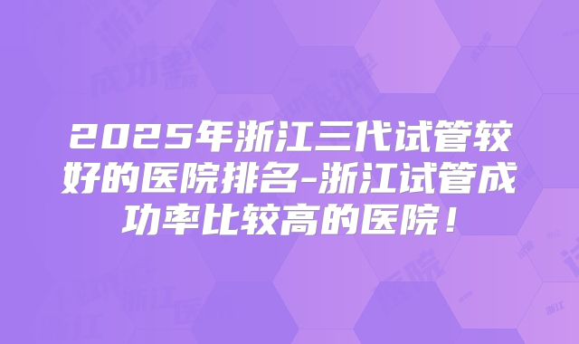 2025年浙江三代试管较好的医院排名-浙江试管成功率比较高的医院！