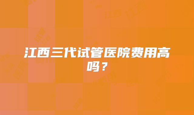 江西三代试管医院费用高吗？