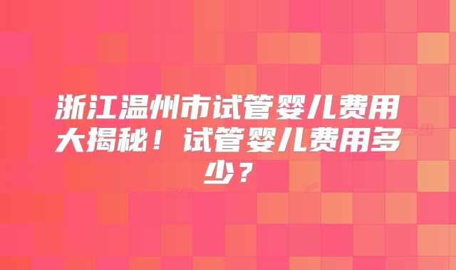 浙江温州市试管婴儿费用大揭秘!试管婴儿费用多少?