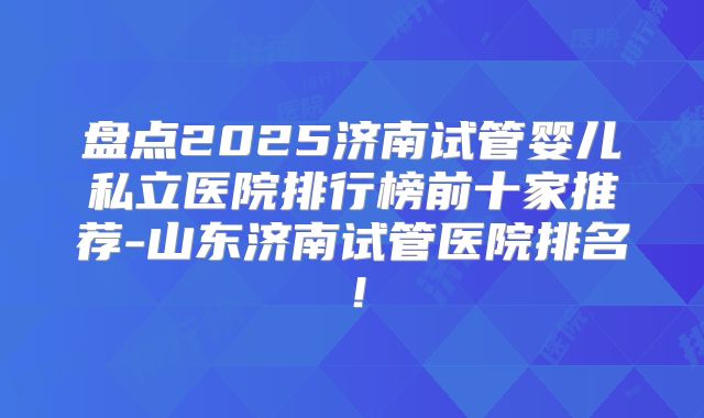 盘点2025济南试管婴儿私立医院排行榜前十家推荐-山东济南试管医院排名！