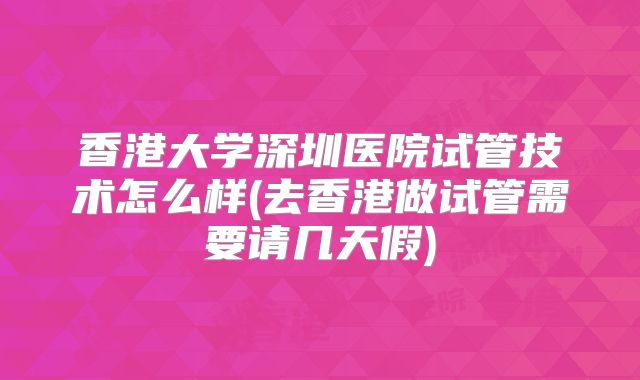 香港大学深圳医院试管技术怎么样(去香港做试管需要请几天假)
