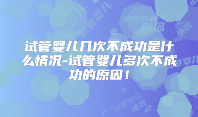 试管婴儿几次不成功是什么情况-试管婴儿多次不成功的原因！