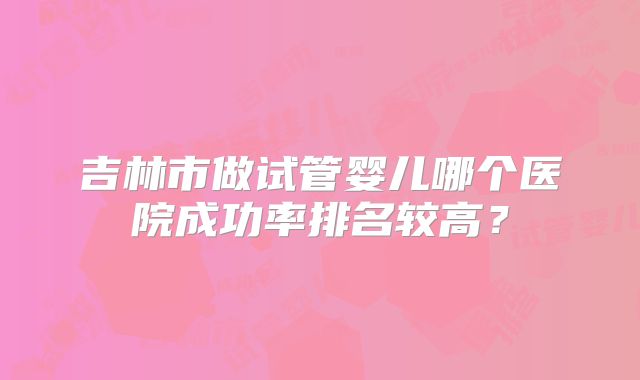 吉林市做试管婴儿哪个医院成功率排名较高?