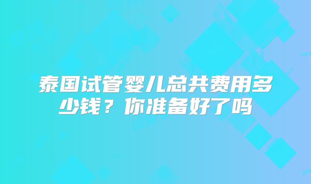 泰国试管婴儿总共费用多少钱?你准备好了吗