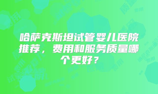 哈萨克斯坦试管婴儿医院推荐，费用和服务质量哪个更好？