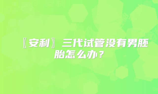 〖安利〗三代试管没有男胚胎怎么办？