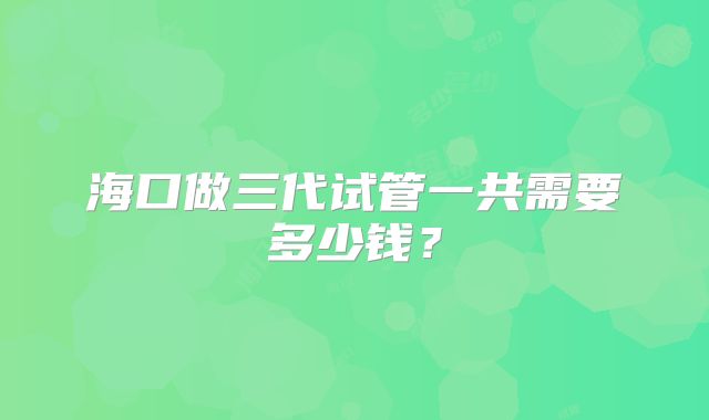 海口做三代试管一共需要多少钱？