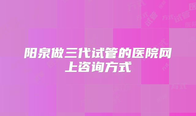 阳泉做三代试管的医院网上咨询方式
