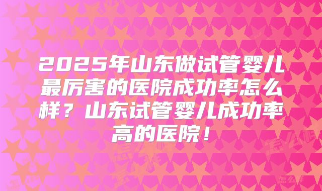 2025年山东做试管婴儿最厉害的医院成功率怎么样?山东试管婴儿成功率高的医院!