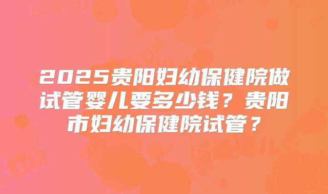 2025贵阳妇幼保健院做试管婴儿要多少钱？贵阳市妇幼保健院试管？