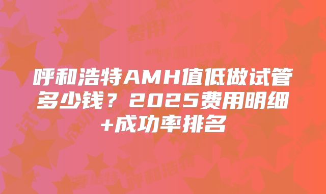 呼和浩特AMH值低做试管多少钱？2025费用明细+成功率排名
