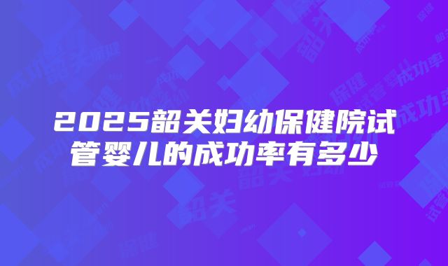 2025韶关妇幼保健院试管婴儿的成功率有多少