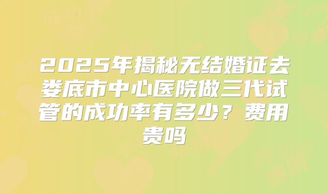 2025年揭秘无结婚证去娄底市中心医院做三代试管的成功率有多少?费用贵吗