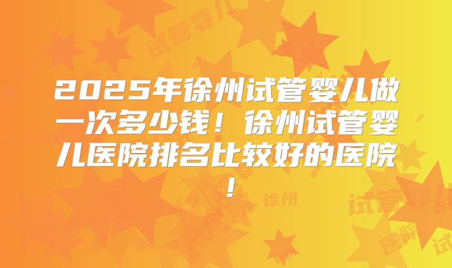 2025年徐州试管婴儿做一次多少钱！徐州试管婴儿医院排名比较好的医院！