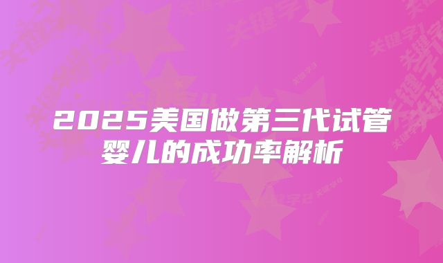 2025美国做第三代试管婴儿的成功率解析