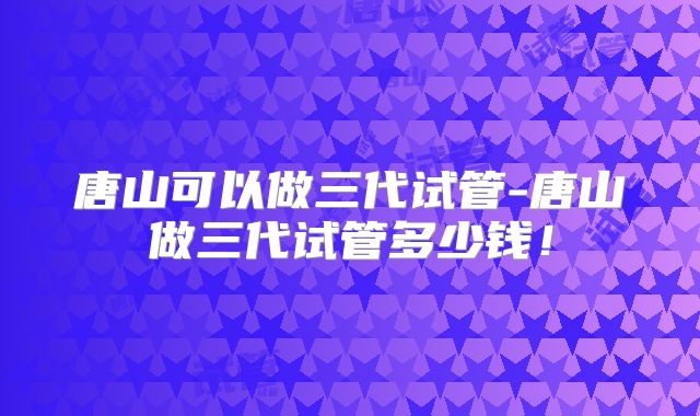 唐山可以做三代试管-唐山做三代试管多少钱!