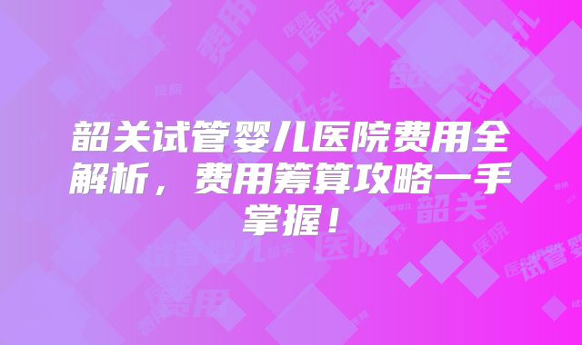 韶关试管婴儿医院费用全解析，费用筹算攻略一手掌握！