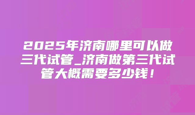 2025年济南哪里可以做三代试管_济南做第三代试管大概需要多少钱！