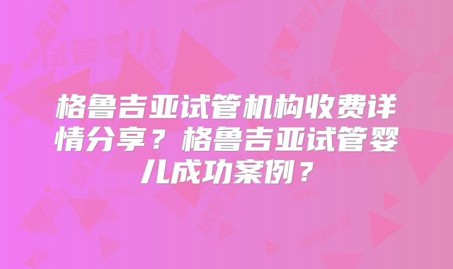 格鲁吉亚试管机构收费详情分享？格鲁吉亚试管婴儿成功案例？