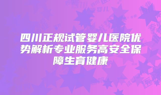 四川正规试管婴儿医院优势解析专业服务高安全保障生育健康