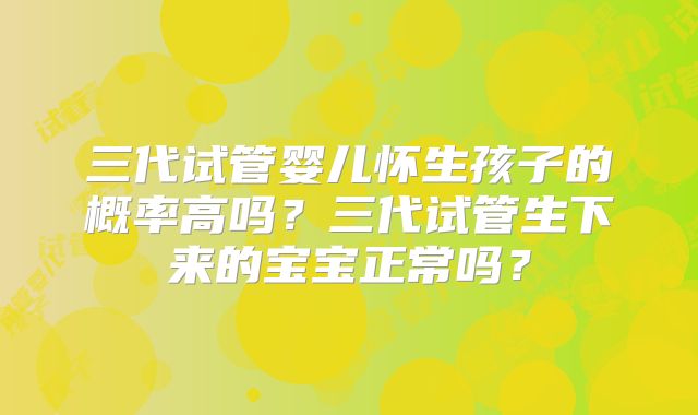 三代试管婴儿怀生孩子的概率高吗？三代试管生下来的宝宝正常吗？