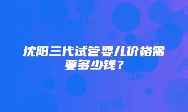 沈阳三代试管婴儿价格需要多少钱？