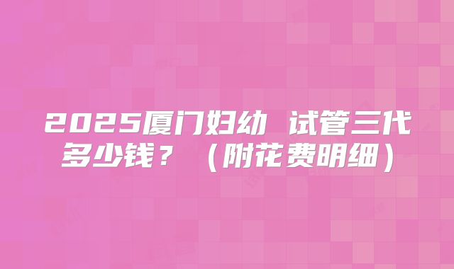 2025厦门妇幼 试管三代多少钱？（附花费明细）