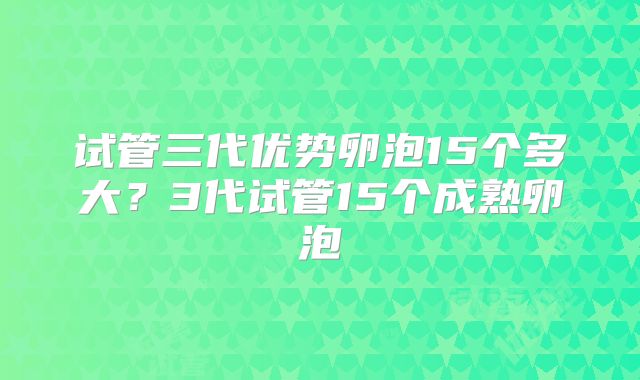 试管三代优势卵泡15个多大？3代试管15个成熟卵泡