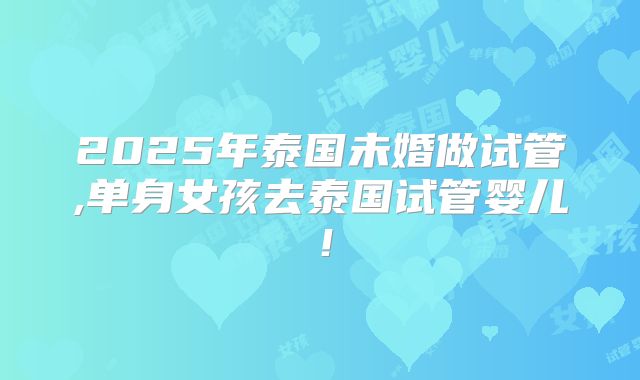 2025年泰国未婚做试管,单身女孩去泰国试管婴儿！