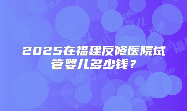 2025在福建反修医院试管婴儿多少钱?